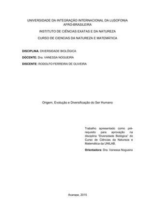 UNIVERSIDADE DA INTEGRAÇÃO INTERNACIONAL DA LUSOFONIA
AFRO-BRASILEIRA
INSTITUTO DE CIÊNCIAS EXATAS E DA NATUREZA
CURSO DE CIENCIAS DA NATUREZA E MATEMÁTICA
DISCIPLINA: DIVERSIDADE BIOLÓGICA
DOCENTE: Dra. VANESSA NOGUEIRA
DISCENTE: RODOLFO FERREIRA DE OLIVEIRA
Origem, Evolução e Diversificação do Ser Humano
Trabalho apresentado como pré-
requisito para aprovação na
disciplina “Diversidade Biológica” do
Curso de Ciências da Natureza e
Matemática da UNILAB.
Orientadora: Dra. Vanessa Nogueira
Acarape, 2015
 