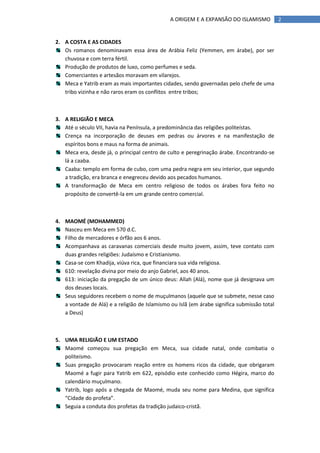 A ORIGEM E A EXPANSÃO DO ISLAMISMO            2


2. A COSTA E AS CIDADES
   Os romanos denominavam essa área de Arábia Feliz (Yemmen, em árabe), por ser
   chuvosa e com terra fértil.
   Produção de produtos de luxo, como perfumes e seda.
   Comerciantes e artesãos moravam em vilarejos.
   Meca e Yatrib eram as mais importantes cidades, sendo governadas pelo chefe de uma
   tribo vizinha e não raros eram os conflitos entre tribos;



3. A RELIGIÃO E MECA
   Até o século VII, havia na Península, a predominância das religiões politeístas.
   Crença na incorporação de deuses em pedras ou árvores e na manifestação de
   espíritos bons e maus na forma de animais.
   Meca era, desde já, o principal centro de culto e peregrinação árabe. Encontrando-se
   lá a caaba.
   Caaba: templo em forma de cubo, com uma pedra negra em seu interior, que segundo
   a tradição, era branca e enegreceu devido aos pecados humanos.
   A transformação de Meca em centro religioso de todos os árabes fora feito no
   propósito de convertê-la em um grande centro comercial.



4. MAOMÉ (MOHAMMED)
   Nasceu em Meca em 570 d.C.
   Filho de mercadores e órfão aos 6 anos.
   Acompanhava as caravanas comerciais desde muito jovem, assim, teve contato com
   duas grandes religiões: Judaísmo e Cristianismo.
   Casa-se com Khadija, viúva rica, que financiara sua vida religiosa.
   610: revelação divina por meio do anjo Gabriel, aos 40 anos.
   613: iniciação da pregação de um único deus: Allah (Alá), nome que já designava um
   dos deuses locais.
   Seus seguidores recebem o nome de muçulmanos (aquele que se submete, nesse caso
   a vontade de Alá) e a religião de Islamismo ou Islã (em árabe significa submissão total
   a Deus)



5. UMA RELIGIÃO E UM ESTADO
   Maomé começou sua pregação em Meca, sua cidade natal, onde combatia o
   politeísmo.
   Suas pregação provocaram reação entre os homens ricos da cidade, que obrigaram
   Maomé a fugir para Yatrib em 622, episódio este conhecido como Hégira, marco do
   calendário muçulmano.
   Yatrib, logo após a chegada de Maomé, muda seu nome para Medina, que significa
   “Cidade do profeta”.
   Seguia a conduta dos profetas da tradição judaico-cristã.
 