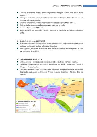 A ORIGEM E A EXPANSÃO DO ISLAMISMO            3


   Criticava o costume de seu tempo exigia mais devoção a Deus para evitar males
   futuros.
   Conseguiu unir várias tribos, como líder, tanto do deserto como da cidade, criando um
   grande e único estado árabe.
   Organiza um exército para lutar contra os infiéis e reconquista Meca em 627.
   Destruição das imagens pagãs que estavam presente na caaba.
   Escreve o Corão entre 610 e 632.
   Morre em 632 em Jerusalém, levado, segundo o Islamismo, aos céus como Jesus
   Cristo.



6. O ALCANCE DA OBRA DE MAOMÉ
   Islamismo: visto por seus seguidores como uma revolução religiosa envolvendo planos
   políticos, intelectuais, sociais, culturais e filosóficos.
   Jihad (significa, em árabe, esforço em favor de Deus): combate aos inimigos da fé, com
   o propósito de defendê-la.



7. OS SUCESSORES DO PROFETA
   Em 632 começa o início do problema de sucessão, a partir da morte de Maomé.
   Os califas (representantes, sucessores do Profeta, em árabe), passaram a chefiar os
   fiéis por meio de disputas.
   Os quatro primeiros califas (632-660) eram escolhidos entre os parentes e fiéis aliados
   do profeta. Alcançaram os limites da Arábia, nordeste da África, a Pérsia, a Síria e a
   Palestina.
 
