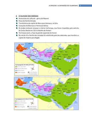 A ORIGEM E A EXPANSÃO DO ISLAMISMO             5




8. O CALIFADO DOS OMÍADAS
   Assassinato do califa Ali – genro de Maomé.
   Posse da família Omíada
   Transferência da capital de Meca para Damasco, na Síria.
   Conquista de Marrocos e Península Ibérica
   Os árabes tentaram alcançar o interior da Europa, mas foram impedidos pelo exército
   de Carlos Martel em 732 na Batalha de Poitiers.
   Terminava assim, a fase da grande expansão territorial.
   No século VII a família dos omíadas foi substituída pela dos abássidas, que transferiu a
   capital do império para Bagdá.
 