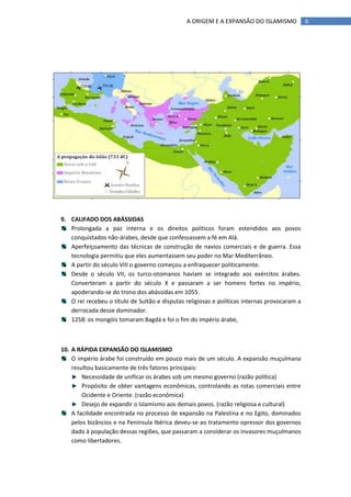A ORIGEM E A EXPANSÃO DO ISLAMISMO             6




9. CALIFADO DOS ABÁSSIDAS
   Prolongada a paz interna e os direitos políticos foram estendidos aos povos
   conquistados não-árabes, desde que confessassem a fé em Alá.
   Aperfeiçoamento das técnicas de construção de navios comerciais e de guerra. Essa
   tecnologia permitiu que eles aumentassem seu poder no Mar Mediterrâneo.
   A partir do século VIII o governo começou a enfraquecer politicamente.
   Desde o século VII, os turco-otomanos haviam se integrado aos exércitos árabes.
   Converteram a partir do século X e passaram a ser homens fortes no império,
   apoderando-se do trono dos abássidas em 1055.
   O rei recebeu o título de Sultão e disputas religiosas e políticas internas provocaram a
   derrocada desse dominador.
   1258: os mongóis tomaram Bagdá e foi o fim do império árabe,



10. A RÁPIDA EXPANSÃO DO ISLAMISMO
    O império árabe foi construído em pouco mais de um século. A expansão muçulmana
    resultou basicamente de três fatores principais:
        Necessidade de unificar os árabes sob um mesmo governo (razão política)
        Propósito de obter vantagens econômicas, controlando as rotas comerciais entre
        Ocidente e Oriente. (razão econômica)
        Desejo de expandir o Islamismo aos demais povos. (razão religiosa e cultural)
    A facilidade encontrada no processo de expansão na Palestina e no Egito, dominados
    pelos bizâncios e na Península Ibérica deveu-se ao tratamento opressor dos governos
    dado à população dessas regiões, que passaram a considerar os invasores muçulmanos
    como libertadores.
 