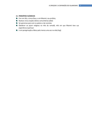 A ORIGEM E A EXPANSÃO DO ISLAMISMO     7




11. PRINCÍPIOS ISLÂMICOS
    Crer em Alá, o único Deus, e em Maomé, seu profeta;
    Realizar cinco orações diárias comunitárias (sãlat)
    Ser generoso para com os pobres e dar esmolas
    Obedecer ao jejum religioso no mês do ramadã, mês em que Maomé teve sua
    experiência espiritual.
    Ir em peregrinação a Meca pelo menos uma vez na vida (hajj)
 
