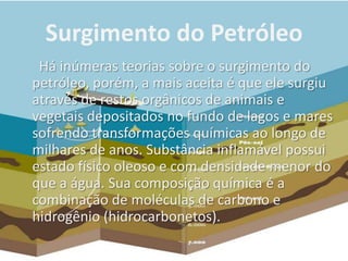 Surgimento do Petróleo
Há inúmeras teorias sobre o surgimento do
petróleo, porém, a mais aceita é que ele surgiu
através de restos orgânicos de animais e
vegetais depositados no fundo de lagos e mares
sofrendo transformações químicas ao longo de
milhares de anos. Substância inflamável possui
estado físico oleoso e com densidade menor do
que a água. Sua composição química é a
combinação de moléculas de carbono e
hidrogênio (hidrocarbonetos).
 