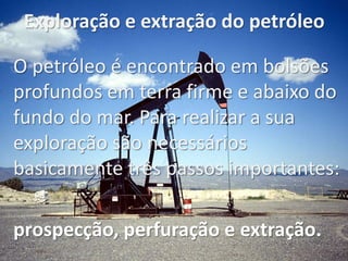 Exploração e extração do petróleo
O petróleo é encontrado em bolsões
profundos em terra firme e abaixo do
fundo do mar. Para realizar a sua
exploração são necessários
basicamente três passos importantes:
prospecção, perfuração e extração.
 
