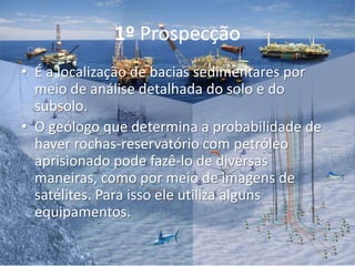 1º Prospecção
• É a localização de bacias sedimentares por
meio de análise detalhada do solo e do
subsolo.
• O geólogo que determina a probabilidade de
haver rochas-reservatório com petróleo
aprisionado pode fazê-lo de diversas
maneiras, como por meio de imagens de
satélites. Para isso ele utiliza alguns
equipamentos.
 