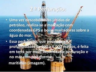 2 º Perfuração:
• Uma vez descobertas as jazidas de
petróleo, realiza-se a marcação com
coordenadas GPS e boias marcadoras sobre a
água do mar.
• Essa perfuração, que pode atingir
profundidades de 800 a 6.000 metros, é feita
em terra por meio desondas de perfuração e
no mar com plataformas
marítimas (imagem).
 