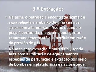 3 º Extração:
• Na terra, o petróleo é encontrado acima de
água salgada e embaixo de uma camada
gasosa em alta pressão. Assim, quando o
poço é perfurado, o petróleo pode jorrar
espontaneamente até a superfície em razão
da pressão do gás.
• No mar, essa extração é mais difícil, sendo
feita com a utilização de equipamentos
especiais de perfuração e extração por meio
de bombas em plataformas e navios-sonda.
 