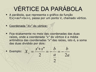 VÉRTICE DA PARÁBOLA A parábola, que representa o gráfico da função f(x)=ax²+bx+c, passa por um ponto V, chamado vértice. Coordenada “ Xv”  do vértice: Fica exatamente no meio das coordenadas das duas raízes, onde a coordenada  "x"  do vértice é a média aritmética das coordenadas  "x"  das raízes, isto é, a soma das duas dividido por dois: Exemplo: 