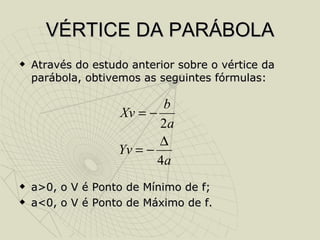 VÉRTICE DA PARÁBOLA Através do estudo anterior sobre o vértice da parábola, obtivemos as seguintes fórmulas: a>0, o V é Ponto de Mínimo de f; a<0, o V é Ponto de Máximo de f. 