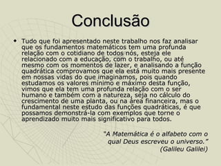 Conclusão Tudo que foi apresentado neste trabalho nos faz analisar que os fundamentos matemáticos tem uma profunda relação com o cotidiano de todos nós, esteja ele relacionado com a educação, com o trabalho, ou até mesmo com os momentos de lazer, e analisando a função quadrática comprovamos que ela está muito mais presente em nossas vidas do que imaginamos, pois quando estudamos os valores mínimo e máximo desta função, vimos que ela tem uma profunda relação com o ser humano e também com a natureza, seja no cálculo do crescimento de uma planta, ou na área financeira, mas o fundamental neste estudo das funções quadráticas, é que possamos demonstrá-la com exemplos que torne o aprendizado muito mais significativo para todos. “ A Matemática é o alfabeto com o qual Deus escreveu o universo.” (Galileu Galilei) 