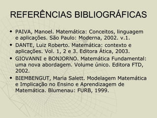REFERÊNCIAS BIBLIOGRÁFICAS PAIVA, Manoel. Matemática: Conceitos, linguagem e aplicações. São Paulo: Moderna, 2002. v.1. DANTE, Luiz Roberto. Matemática: contexto e aplicações. Vol. 1, 2 e 3. Editora Ática, 2003. GIOVANNI e BONJORNO. Matemática Fundamental: uma nova abordagem. Volume único. Editora FTD, 2002. BIEMBENGUT, Maria Salett. Modelagem Matemática e Implicação no Ensino e Aprendizagem de Matemática. Blumenau: FURB, 1999. 