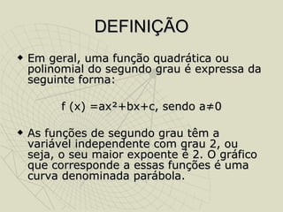 DEFINIÇÃO Em geral, uma função quadrática ou polinomial do segundo grau é expressa da seguinte forma: f (x) =ax²+bx+c, sendo a≠0 As funções de segundo grau têm a variável independente com grau 2, ou seja, o seu maior expoente é 2. O gráfico que corresponde a essas funções é uma curva denominada parábola.  