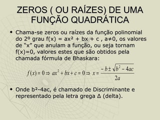 ZEROS ( OU RAÍZES) DE UMA FUNÇÃO QUADRÁTICA Chama-se zeros ou raízes da função polinomial do 2º grau f(x) = ax² + bx + c , a≠0, os valores de “x” que anulam a função, ou seja tornam f(x)=0, valores estes que são obtidos pela chamada fórmula de Bhaskara:  Onde b²-4ac, é chamado de Discriminante e representado pela letra grega  Δ  (delta). 