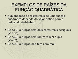 EXEMPLOS DE RAÍZES DA FUNÇÃO QUADRÁTICA A quantidade de raízes reais de uma função quadrática depende do valor obtido para o radicando  Δ =b²-4ac. Se  Δ >0, a função tem dois zeros reais desiguais (x’ e x”); Se  Δ =0, a função tem um zero real duplo (x’=x”); Se  Δ <0, a função não tem zero real. 