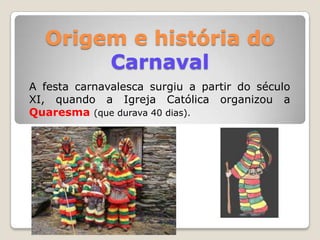 Origem e história do
       Carnaval
A festa carnavalesca surgiu a partir do século
XI, quando a Igreja Católica organizou a
Quaresma (que durava 40 dias).
 