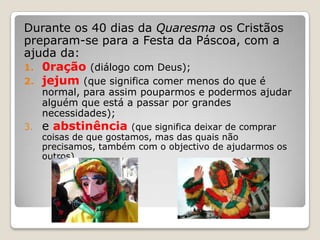 Durante os 40 dias da Quaresma os Cristãos
preparam-se para a Festa da Páscoa, com a
ajuda da:
1. 0ração (diálogo com Deus);
2. jejum (que significa comer menos do que é
     normal, para assim pouparmos e podermos ajudar
     alguém que está a passar por grandes
     necessidades);
3.   e abstinência      (que significa deixar de comprar
     coisas de que gostamos, mas das quais não
     precisamos, também com o objectivo de ajudarmos os
     outros)
 