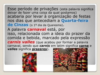 Esse período de privações        (esta palavra significa
deixar de fazer uma coisa da qual gostamos)
acabaria por levar à organização de festas
nos dias que antecediam a Quarta-feira
de Cinzas (o 1º dia da Quaresma).
A palavra carnaval está, por
isso, relacionada com a ideia do prazer da
comida e bebida, marcado pela expressão
carnis valles (que acabou por formar a palavra
carnaval, sendo que carnis em latim significa carne e
valles significa prazeres).
 
