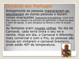 Carnaval em Portugal
Antigamente as pessoas mascaravam-se,
assustavam as outras pessoas e faziam
coisas engraçadas (pequenas brincadeiras, como tirar
das casas os vasos e os animais do galinheiro e levá-los para
o adro da Igreja. O que obrigava os donos a irem lá buscá-
los).
As fantasias eram roupas velhas. No dia de
Carnaval, cada terra tinha o seu rei e
rainha. Hoje em dia, o Carnaval é diferente,
mais comercial e com o frio, as pessoas são
loucas em imitarem o carnaval brasileiro,
onde estão 40º de temperatura.
 