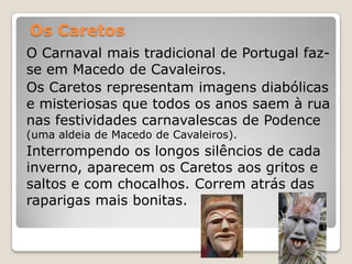 Os Caretos
O Carnaval mais tradicional de Portugal faz-
se em Macedo de Cavaleiros.
Os Caretos representam imagens diabólicas
e misteriosas que todos os anos saem à rua
nas festividades carnavalescas de Podence
(uma aldeia de Macedo de Cavaleiros).
Interrompendo os longos silêncios de cada
inverno, aparecem os Caretos aos gritos e
saltos e com chocalhos. Correm atrás das
raparigas mais bonitas.
 