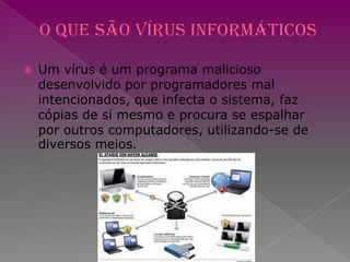 O que são Vírus InformáticosUm vírus é um programa malicioso desenvolvido por programadores mal intencionados, que infecta o sistema, faz cópias de si mesmo e procura se espalhar por outros computadores, utilizando-se de diversos meios.