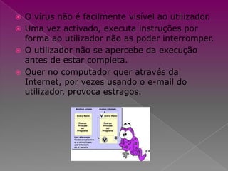 O vírus não é facilmente visível ao utilizador.Uma vez activado, executa instruções por forma ao utilizador não as poder interromper.O utilizadornão se apercebe da execução antes de estar completa.Quer no computador quer através da Internet, por vezes usando o e-mail do utilizador,provoca estragos.