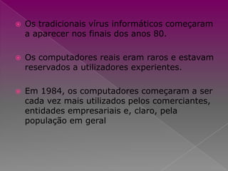 Os tradicionais vírus informáticos começaram a aparecer nos finais dos anos 80.Os computadores reais eram raros e estavam reservados a utilizadores experientes.Em 1984, os computadores começaram a ser cada vez mais utilizados pelos comerciantes, entidades empresariais e, claro, pela população em geral