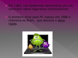 Em 1983, Len Epidermes demonstrou em um seminário sobre segurança computacional.O primeiro vírus para PC nasceu em 1986 e chamava-se Brain,  que atacava o disco rígido.