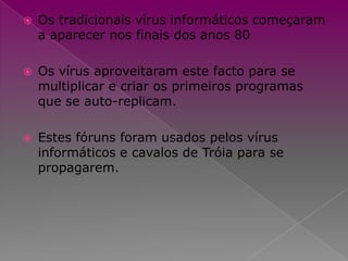 Os tradicionais vírus informáticos começaram a aparecer nos finais dos anos 80Os vírus aproveitaram este facto para se multiplicar e criar os primeiros programas que se auto-replicam. Estes fóruns foram usados pelos vírus informáticos e cavalos de Tróia para se propagarem. 