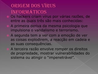 Origem dos vírus informáticosOs hackers criam vírus por várias razões, de entre as quais três são mais conhecidas:A primeira deriva da mesma psicologia que impulsiona o vandalismo e terrorismo.A segunda tem a ver com a emoção de ver as coisas explodirem, a reacção em cadeia e as suas consequências. A terceira razão envolve romper os direitos de propriedade, mostrar vulnerabilidades do sistema ou atingir o “impenetrável”. 