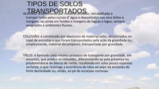TIPOS DE SOLOS
  TRANSPORTADOS
ALUVIÃO: é constituído por material erodido, retrabalhado e
 transportados pelos cursos d' água e depositados nos seus leitos e
 margens, ou ainda em fundos e margens de lagoas e lagos, sempre
 associados à ambientes fluviais.


COLUVIÃO: é constituído por depósitos de material solto, encontrados no
 sopé de encostas e que foram transportados pela ação da gravidade ou,
 simplesmente, material decomposto, transportado por gravidade.


TÁLUS: é formado pelo mesmo processo de transporte por gravidade, em
  encostas, que produz os coluviões, diferenciando-se pela presença ou
  predominância de blocos de rocha, resultando em solos pouco espessos
  na fonte, o que restringe a ocorrência de tálus ao sopé de encostas de
  forte declividade ou, então, ao pé de escarpas rochosas
 