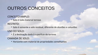OUTROS CONCEITOS
CONCEITO AMPLO:
  • Solo é todo material terroso
RESTRITO:
  • Solo é somente o solo residual, diferente de aluviões e coluviões
USO DO SOLO:
  • É a destinação dada à superfície do terreno
CAMADA DE SOLO:
  • Horizonte com material de propriedades semelhantes
 
