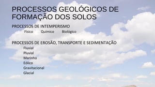PROCESSOS GEOLÓGICOS DE
FORMAÇÃO DOS SOLOS
PROCESSOS DE INTEMPERISMO
     Físico    Químico   Biológico

PROCESSOS DE EROSÃO, TRANSPORTE E SEDIMENTAÇÃO
     Fluvial
     Pluvial
     Marinho
     Eólico
     Gravitacional
     Glacial
 
