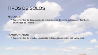 TIPOS DE SOLOS
RESIDUAIS:
  • Provenientes da decomposição e degradação de rocha subjacente. Também
    chamados de “in situ”.



TRANSPORTADOS:
  • Provenientes de erosão, transporte e deposição de solos pré existentes.
 