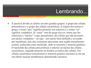 Lembrando... 
ì É possível dividir as células em dois grandes grupos: o grupo das células 
procarióticas e o grupo das células eucarióticas. A origem dos termos é 
grega; o termo “pro” significa primeiro (ou anterior) e o termo “eu” 
significa verdadeiro. Já “cario” vem do grego karyon, termo que faz 
referencia a “núcleo”. Logo, procariontes são células que não possuem 
um núcleo verdadeiro – ou seja – um núcleo bem definido e revestido 
por membrana, mas elas costumam apresentar uma região normalmente 
central, conhecida como nucleóide, onde se encontra o material genético. 
O nucleóide das células procarióticas é anterior ao núcleo das células 
eucarióticas, surgindo primeiro na história evolutiva das células. Em 
células eucarióticas (eucariontes) o material genético encontra-se em um 
envoltório nuclear membranoso denominado carioteca. 
 