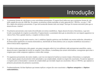 Introdução 
ì As primeiras formas de vida foram os seres unicelulares procariontes. O registo fóssil indica-nos que as primeiras formas de vida 
terão surgido há cerca de 4 000 Ma. No entanto, as primeiras células nucleadas só terão aparecido há 1 500 M.a., ou seja, 2. 500 
M.a. depois dos primeiros procariontes. O que terá acontecido durante todo este tempo? Será que foi mesmo necessário para que se 
desenvolvesse o núcleo? 
ì Os primeiros procariontes eram muito diversificados em termos metabólicos. Alguns desenvolveram a fotossíntese, o que terá 
levado à acumulação de oxigénio na atmosfera. O aparecimento e acumulação deste gás na atmosfera teve um impacto gigantesco na 
vida na Terra. Para a grande maioria, o oxigénio revelou-se letal. 
ì É que o oxigénio é um gás muito reactivo, isto é, estabelece ligações químicas com facilidade com muitas moléculas, alterando-as 
de forma muito significativa ou mesmo destruindo-as, interferindo de forma drástica com as reacções metabólicas necessárias à 
sobrevivência destes organismos. 
ì Os sobreviventes pertenciam a dois grupos: um grupo conseguiu sobreviver em ambientes onde permaneciam anaeróbios, outros 
desenvolveram a capacidade de resistir ao oxigénio. Estes últimos, à semelhança das actuais mitocôndrias, conseguiram aproveitar o 
oxigénio para oxidar compostos orgânicos e assim obter energia. 
ì Os organismos procariontes são muito simples, e por isso era impossível realizar ao mesmo tempo a fotossíntese e a respiração. 
Assim, alguns grupos de procariontes terão aumentado a sua complexidade, estando na origem dos eucariontes. Foi preciso aparecer 
o oxigénio para se desencadear o aumento de complexidade que terá dado origem aos eucariontes. Daí os 2.500 M.a. que separam os 
primeiros procariontes dos primeiros eucariontes. 
ì Fundamentalmente, há duas hipóteses que tentam explicar a origem dos seres eucariontes: a hipótese autogénica e a hipótese 
endossimbiótica. 
 