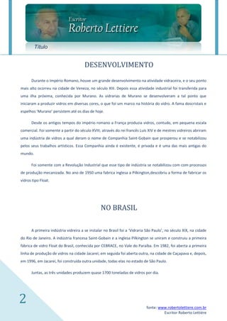 Título


                                      DESENVOLVIMENTO
      Durante o Império Romano, houve um grande desenvolvimento na atividade vidraceira, e o seu ponto
mais alto ocorreu na cidade de Veneza, no século XIII. Depois essa atividade industrial foi transferida para
uma ilha próxima, conhecida por Murano. As vidrarias de Murano se desenvolveram a tal ponto que
iniciaram a produzir vidros em diversas cores, o que foi um marco na história do vidro. A fama doscristais e
espelhos ‘Murano’ persistem até os dias de hoje.

      Desde os antigos tempos do império romano a França produzia vidros, contudo, em pequena escala
comercial. Foi somente a partir do século XVIII, através do rei francês Luís XIV e de mestres vidreiros abriram
uma indústria de vidros a qual deram o nome de Companhia Saint-Gobain que prosperou e se notabilizou
pelos seus trabalhos artísticos. Essa Companhia ainda é existente, é privada e é uma das mais antigas do
mundo.

      Foi somente com a Revolução Industrial que esse tipo de indústria se notabilizou com com processos
de produção mecanizada. No ano de 1950 uma fabrica inglesa a Pilkington,descobriu a forma de fabricar os
vidros tipo Float.




                                                NO BRASIL

      A primeira indústria vidreira a se instalar no Brasil foi a ‘Vidraria São Paulo’, no século XIX, na cidade
do Rio de Janeiro. A indústria francesa Saint-Gobain e a inglesa Pilkington se uniram e construiu a primeira
fábrica de vidro Float do Brasil, conhecida por CEBRACE, no Vale do Paraíba. Em 1982, foi aberta a primeira
linha de produção de vidros na cidade Jacareí; em seguida foi aberta outra, na cidade de Caçapava e, depois,
em 1996, em Jacareí, foi construída outra unidade, todas elas no estado de São Paulo.

      Juntas, as três unidades produzem quase 1700 toneladas de vidros por dia.




2                                                                          fonte: www.robertolettiere.com.br
                                                                                    Escritor Roberto Lettière
 