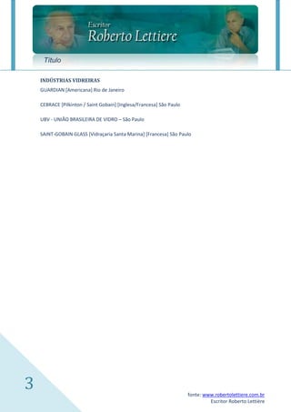 Título

    INDÚSTRIAS VIDREIRAS
    GUARDIAN [Americana] Rio de Janeiro

    CEBRACE [Pilkinton / Saint Gobain] [Inglesa/Francesa] São Paulo

    UBV - UNIÃO BRASILEIRA DE VIDRO – São Paulo

    SAINT-GOBAIN GLASS [Vidraçaria Santa Marina] [Francesa] São Paulo




3                                                                     fonte: www.robertolettiere.com.br
                                                                               Escritor Roberto Lettière
 