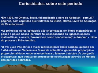 Curiosidades sobre este período Em 1330, no Oriente, Teerã, foi publicada a obra de Abdullah - com 277 páginas, com capítulos que tratavam do Diário, Razão, Livro de Apuração de Resultados etc. As primeiras obras contábeis são encontradas em livros matemáticos, e pouco a pouco nossa literatura foi abandonando as ligações apenas matemáticas, e assim, firmando-se como conhecimento autônomo - Início do processo Pré-científico. O frei Luca Pacioli foi o maior representante deste período, quando em 1.494 editou em Veneza sua Suma de aritmética, geometria proporção e proporcionalidade, onde se encontrava o famoso  tratactus de computis et scripturis , que tratava do processo de escrituração através do Método das partidas dobradas. 