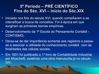5º Período – PRÉ CIENTÍFICO Fins do Séc. XVI – início do Séc.XIX Iniciado nos fins do século XVI, quando começaram a se intensificar a busca de conceitos. Foi à época em que surgiram as primeiras teorias empíricas.  Desenvolvimento da 1ª Escola do Pensamento Contábil - CONTISMO; Deixa-se de dar importância somente aos registros e passa-se a associar a utilidade do conhecimento contábil  com as finalidades das células sociais; Em 1601 foi publicado o 1º livro de Contabilidade Industrial, por Moschetti, existindo uma obra manuscrita já no século XIV; 