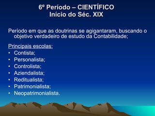 6º Período – CIENTÍFICO Início do Séc. XIX Período em que as doutrinas se agigantaram, buscando o objetivo verdadeiro de estudo da Contabilidade; Principais escolas: Contista; Personalista; Controlista; Aziendalista; Reditualista; Patrimonialista; Neopatrimonialista. 