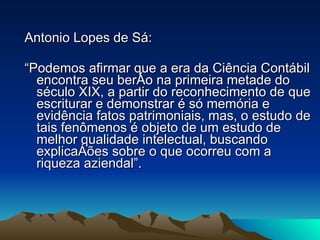 Antonio Lopes de Sá: “ Podemos afirmar que a era da Ciência Contábil encontra seu berço na primeira metade do século XIX, a partir do reconhecimento de que escriturar e demonstrar é só memória e evidência fatos patrimoniais, mas, o estudo de tais fenômenos é objeto de um estudo de melhor qualidade intelectual, buscando explicações sobre o que ocorreu com a riqueza aziendal”. 