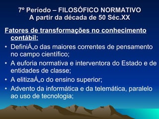 7º Período – FILOSÓFICO NORMATIVO A partir da década de 50 Séc.XX Fatores de transformações no conhecimento contábil: Definição das maiores correntes de pensamento no campo científico; A euforia normativa e interventora do Estado e de entidades de classe; A elitização do ensino superior; Advento da informática e da telemática, paralelo ao uso de tecnologia; 