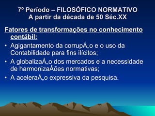7º Período – FILOSÓFICO NORMATIVO A partir da década de 50 Séc.XX Fatores de transformações no conhecimento contábil: Agigantamento da corrupção e o uso da Contabilidade para fins ilícitos; A globalização dos mercados e a necessidade de harmonizações normativas; A aceleração expressiva da pesquisa. 