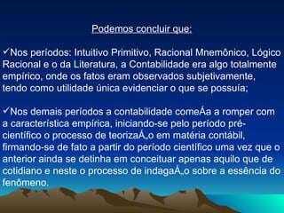 Podemos concluir que: Nos períodos: Intuitivo Primitivo, Racional Mnemônico, Lógico Racional e o da Literatura, a Contabilidade era algo totalmente empírico, onde os fatos eram observados subjetivamente, tendo como utilidade única evidenciar o que se possuía; Nos demais períodos a contabilidade começa a romper com a característica empírica, iniciando-se pelo período pré-científico o processo de teorização em matéria contábil, firmando-se de fato a partir do período científico uma vez que o anterior ainda se detinha em conceituar apenas aquilo que de cotidiano e neste o processo de indagação sobre a essência do fenômeno.  