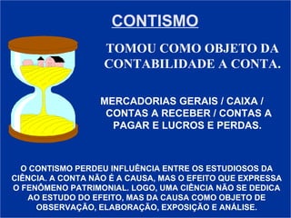 CONTISMO TOMOU COMO OBJETO DA CONTABILIDADE A CONTA. MERCADORIAS GERAIS / CAIXA /  CONTAS A RECEBER / CONTAS A PAGAR E LUCROS E PERDAS.  O CONTISMO PERDEU INFLUÊNCIA ENTRE OS ESTUDIOSOS DA CIÊNCIA. A CONTA NÃO É A CAUSA, MAS O EFEITO QUE EXPRESSA O FENÔMENO PATRIMONIAL. LOGO, UMA CIÊNCIA NÃO SE DEDICA AO ESTUDO DO EFEITO, MAS DA CAUSA COMO OBJETO DE OBSERVAÇÃO, ELABORAÇÃO, EXPOSIÇÃO E ANÁLISE. 