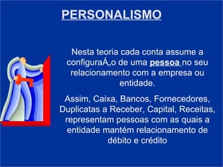 PERSONALISMO Nesta teoria cada conta assume a configuração de uma  pessoa  no seu relacionamento com a empresa ou entidade. Assim, Caixa, Bancos, Fornecedores, Duplicatas a Receber, Capital, Receitas, representam pessoas com as quais a entidade mantém relacionamento de débito e crédito 