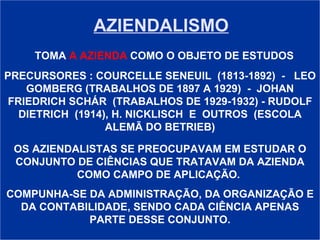 AZIENDALISMO TOMA   A AZIENDA   COMO O OBJETO DE ESTUDOS PRECURSORES : COURCELLE SENEUIL  (1813-1892)  -  LEO GOMBERG (TRABALHOS DE 1897 A 1929)  -  JOHAN FRIEDRICH SCHÁR  (TRABALHOS DE 1929-1932) - RUDOLF DIETRICH  (1914), H. NICKLISCH  E  OUTROS  (ESCOLA ALEMÃ DO BETRIEB) OS AZIENDALISTAS SE PREOCUPAVAM EM ESTUDAR O CONJUNTO DE CIÊNCIAS QUE TRATAVAM DA AZIENDA COMO CAMPO DE APLICAÇÃO.  COMPUNHA-SE DA ADMINISTRAÇÃO, DA ORGANIZAÇÃO E DA CONTABILIDADE, SENDO CADA CIÊNCIA APENAS PARTE DESSE CONJUNTO. 
