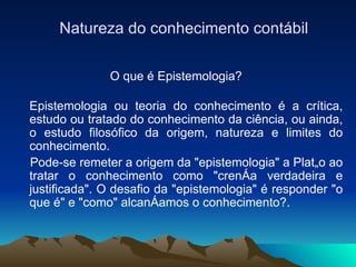 Natureza do conhecimento contábil O que é Epistemologia?   Epistemologia ou teoria do conhecimento é a crítica, estudo ou tratado do conhecimento da ciência, ou ainda, o estudo filosófico da origem, natureza e limites do conhecimento.  Pode-se remeter a origem da "epistemologia" a Platão ao tratar o conhecimento como "crença verdadeira e justificada". O desafio da "epistemologia" é responder "o que é" e "como" alcançamos o conhecimento?.  