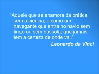 “ Aquele que se enamora da prática, sem a ciência, é como um navegante que entra no navio sem timão ou sem bússola, que jamais tem a certeza de onde vai.”  Leonardo da Vinci 