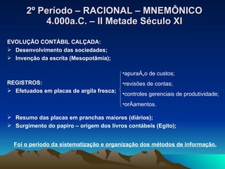 2º Período – RACIONAL – MNEMÔNICO 4.000a.C. – II Metade Século XI EVOLUÇÃO CONTÁBIL CALÇADA: Desenvolvimento das sociedades; Invenção da escrita (Mesopotâmia); REGISTROS: Efetuados em placas de argila fresca; Resumo das placas em pranchas maiores (diários); Surgimento do papiro – origem dos livros contábeis (Egito); apuração de custos; revisões de contas; controles gerenciais de produtividade; orçamentos. Foi o período da sistematização e organização dos métodos de informação. 